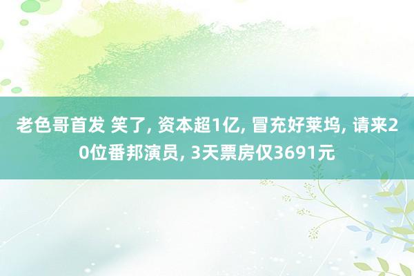 老色哥首发 笑了, 资本超1亿, 冒充好莱坞, 请来20位番邦演员, 3天票房仅3691元