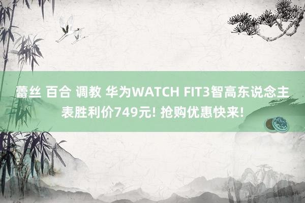 蕾丝 百合 调教 华为WATCH FIT3智高东说念主表胜利价749元! 抢购优惠快来!