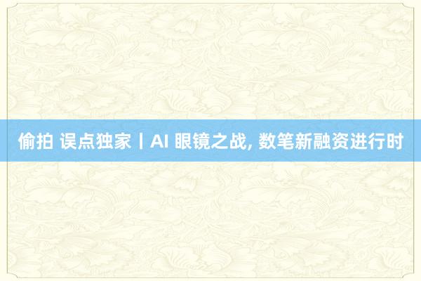 偷拍 误点独家丨AI 眼镜之战， 数笔新融资进行时