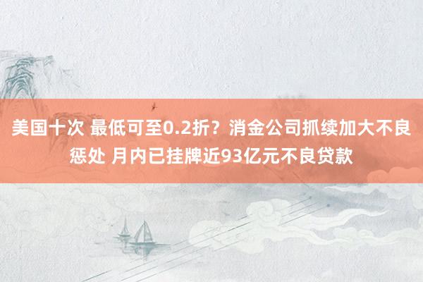 美国十次 最低可至0.2折？消金公司抓续加大不良惩处 月内已挂牌近93亿元不良贷款