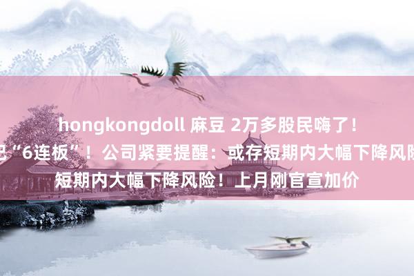 hongkongdoll 麻豆 2万多股民嗨了！开盘就涨停，此前已“6连板”！公司紧要提醒：或存短期内大幅下降风险！上月刚官宣加价