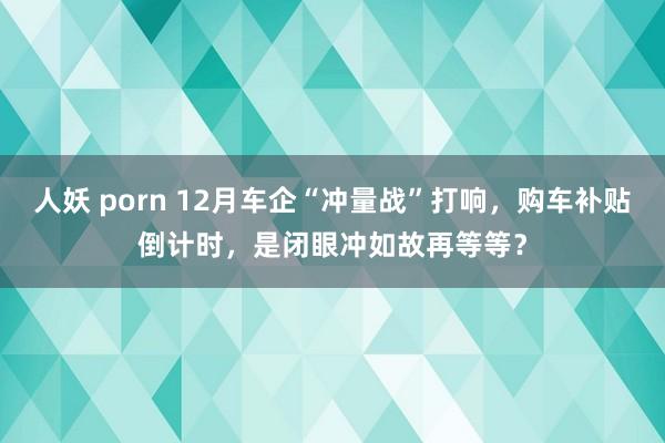 人妖 porn 12月车企“冲量战”打响，购车补贴倒计时，是闭眼冲如故再等等？