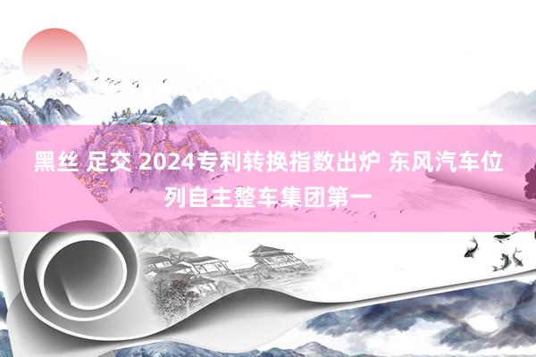 黑丝 足交 2024专利转换指数出炉 东风汽车位列自主整车集团第一