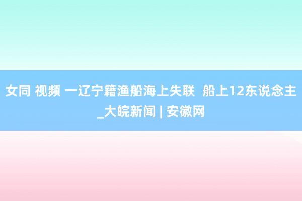 女同 视频 一辽宁籍渔船海上失联  船上12东说念主_大皖新闻 | 安徽网