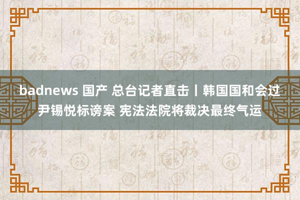 badnews 国产 总台记者直击丨韩国国和会过尹锡悦标谤案 宪法法院将裁决最终气运