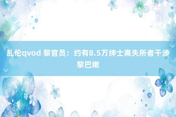 乱伦qvod 黎官员：约有8.5万绅士离失所者干涉黎巴嫩