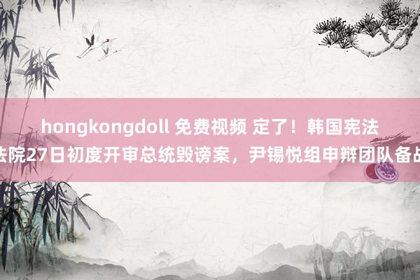 hongkongdoll 免费视频 定了！韩国宪法法院27日初度开审总统毁谤案，尹锡悦组申辩团队备战