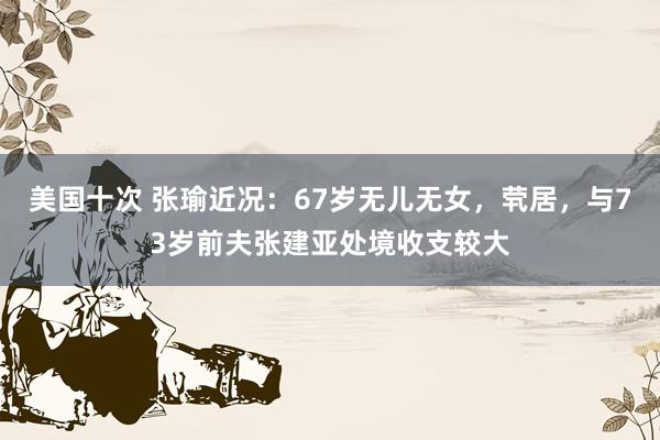 美国十次 张瑜近况：67岁无儿无女，茕居，与73岁前夫张建亚处境收支较大