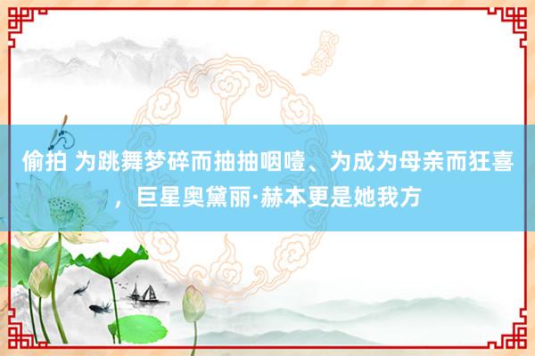 偷拍 为跳舞梦碎而抽抽咽噎、为成为母亲而狂喜，巨星奥黛丽·赫本更是她我方