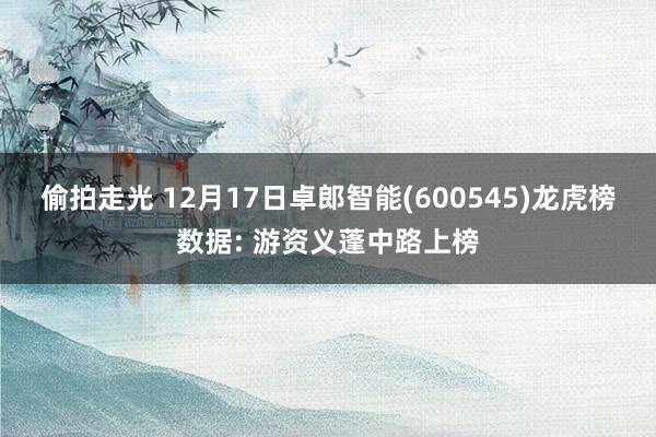 偷拍走光 12月17日卓郎智能(600545)龙虎榜数据: 游资义蓬中路上榜