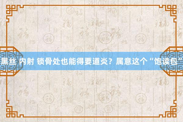 黑丝 内射 锁骨处也能得要道炎？属意这个“饱读包”