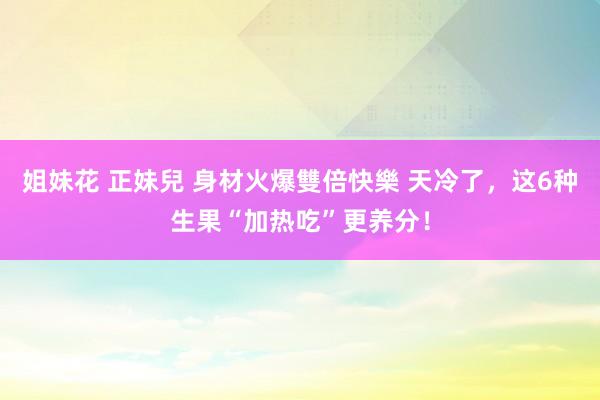 姐妹花 正妹兒 身材火爆雙倍快樂 天冷了，这6种生果“加热吃”更养分！