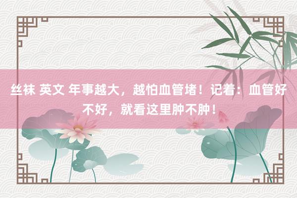 丝袜 英文 年事越大，越怕血管堵！记着：血管好不好，就看这里肿不肿！