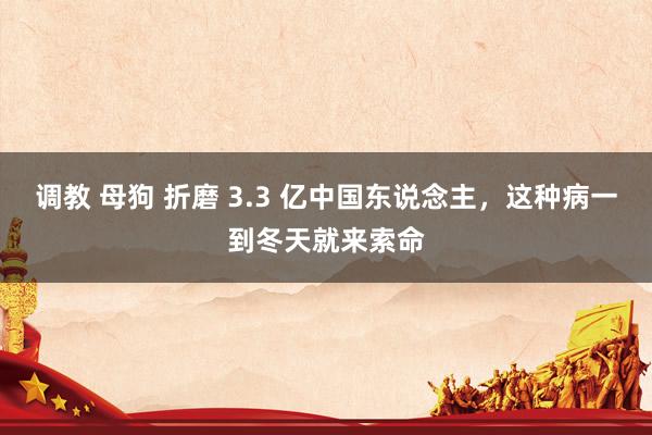 调教 母狗 折磨 3.3 亿中国东说念主，这种病一到冬天就来索命