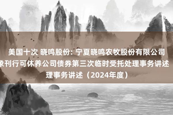 美国十次 晓鸣股份: 宁夏晓鸣农牧股份有限公司向不特定对象刊行可休养公司债券第三次临时受托处理事务讲述（2024年度）