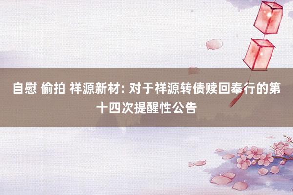 自慰 偷拍 祥源新材: 对于祥源转债赎回奉行的第十四次提醒性公告