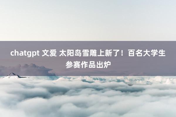 chatgpt 文爱 太阳岛雪雕上新了！百名大学生参赛作品出炉