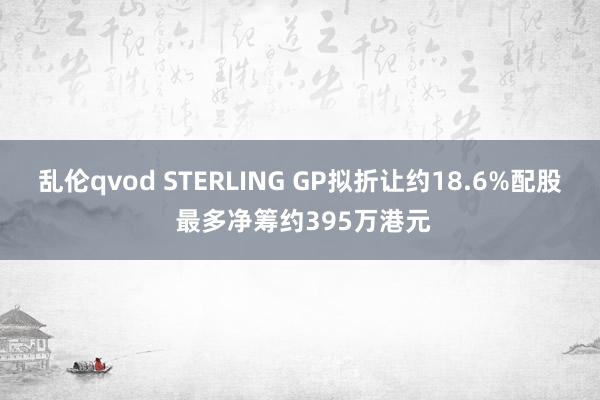 乱伦qvod STERLING GP拟折让约18.6%配股 最多净筹约395万港元