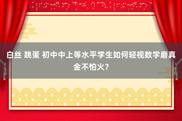 白丝 跳蛋 初中中上等水平学生如何轻视数学磨真金不怕火？