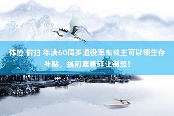 体检 偷拍 年满60周岁退役军东谈主可以领生存补贴，提前准备辞让错过！