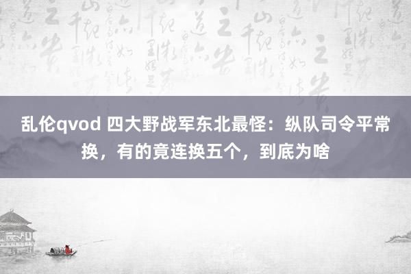 乱伦qvod 四大野战军东北最怪：纵队司令平常换，有的竟连换五个，到底为啥