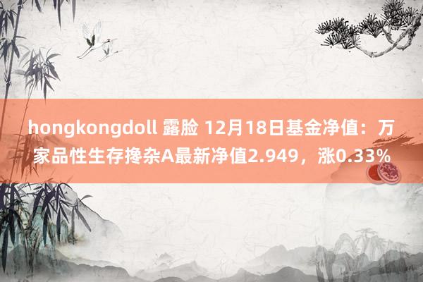 hongkongdoll 露脸 12月18日基金净值：万家品性生存搀杂A最新净值2.949，涨0.33%