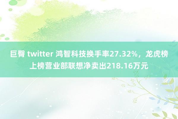 巨臀 twitter 鸿智科技换手率27.32%，龙虎榜上榜营业部联想净卖出218.16万元