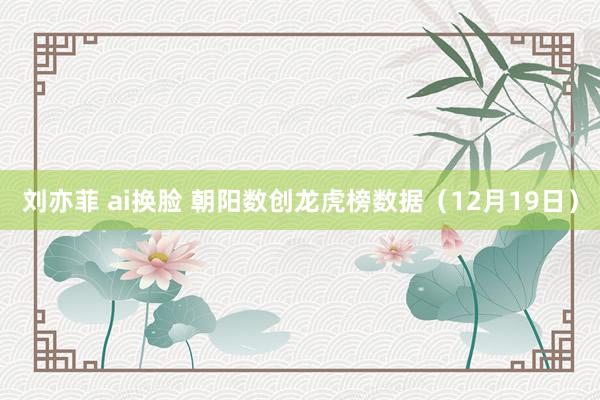 刘亦菲 ai换脸 朝阳数创龙虎榜数据（12月19日）