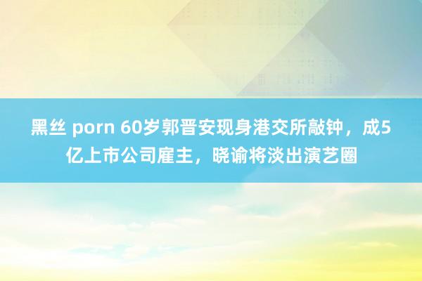 黑丝 porn 60岁郭晋安现身港交所敲钟，成5亿上市公司雇主，晓谕将淡出演艺圈