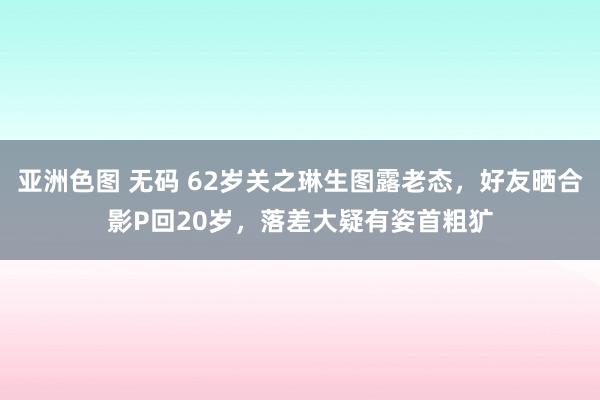 亚洲色图 无码 62岁关之琳生图露老态，好友晒合影P回20岁，落差大疑有姿首粗犷