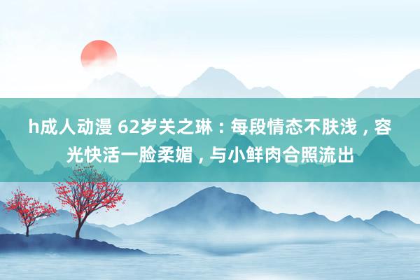 h成人动漫 62岁关之琳 : 每段情态不肤浅 ， 容光快活一脸柔媚 ， 与小鲜肉合照流出