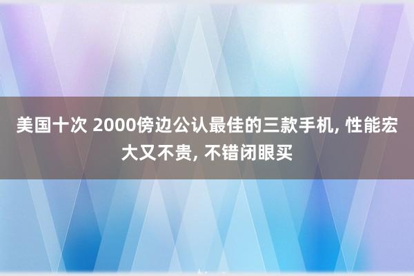 美国十次 2000傍边公认最佳的三款手机, 性能宏大又不贵, 不错闭眼买