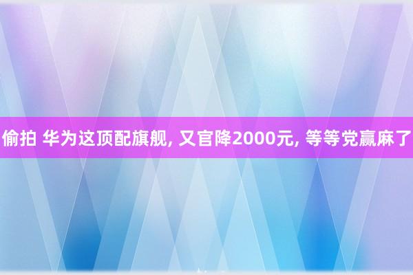 偷拍 华为这顶配旗舰， 又官降2000元， 等等党赢麻了