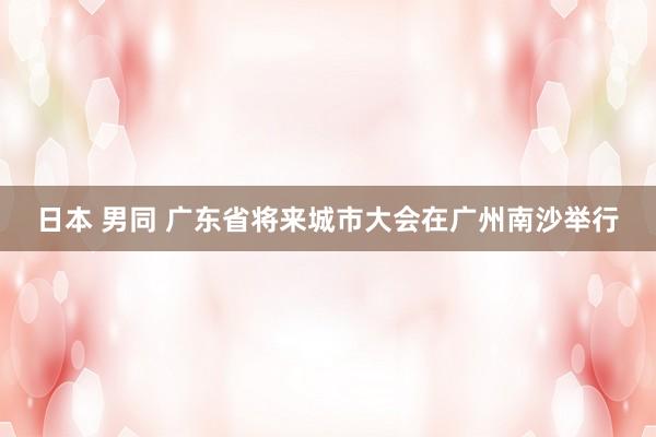 日本 男同 广东省将来城市大会在广州南沙举行