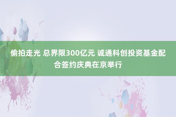 偷拍走光 总界限300亿元 诚通科创投资基金配合签约庆典在京举行