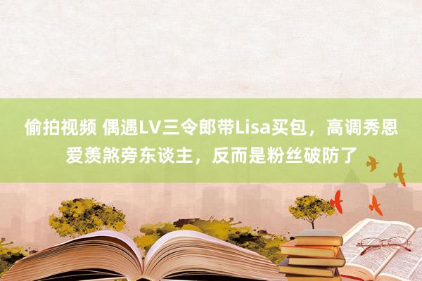 偷拍视频 偶遇LV三令郎带Lisa买包，高调秀恩爱羡煞旁东谈主，反而是粉丝破防了