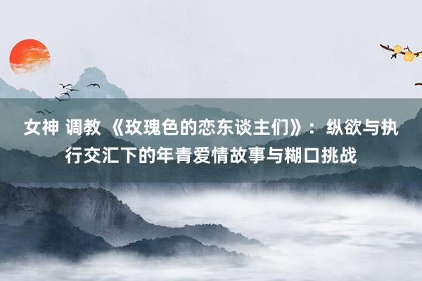 女神 调教 《玫瑰色的恋东谈主们》：纵欲与执行交汇下的年青爱情故事与糊口挑战