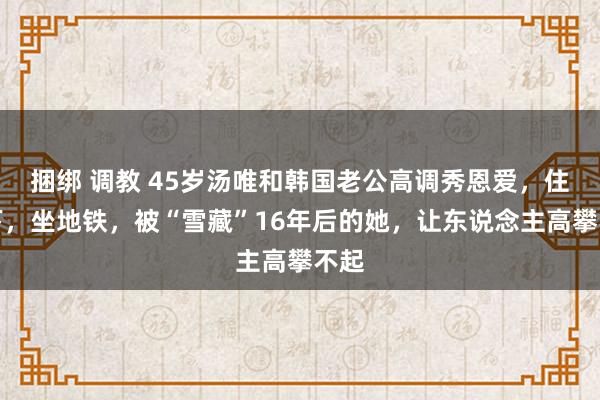 捆绑 调教 45岁汤唯和韩国老公高调秀恩爱，住乡下，坐地铁，被“雪藏”16年后的她，让东说念主高攀不起