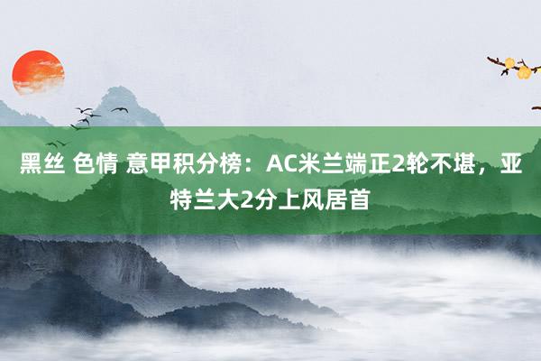 黑丝 色情 意甲积分榜：AC米兰端正2轮不堪，亚特兰大2分上风居首