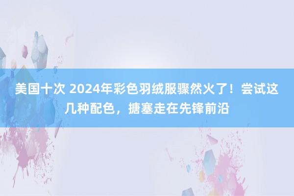 美国十次 2024年彩色羽绒服骤然火了！尝试这几种配色，搪塞走在先锋前沿