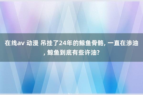 在线av 动漫 吊挂了24年的鲸鱼骨骼， 一直在渗油， 鲸鱼到底有些许油?