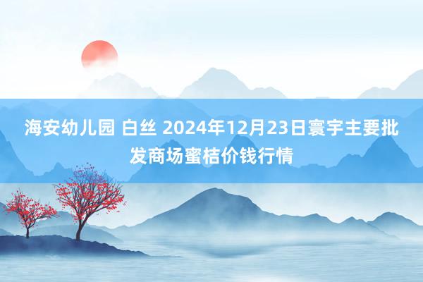 海安幼儿园 白丝 2024年12月23日寰宇主要批发商场蜜桔价钱行情