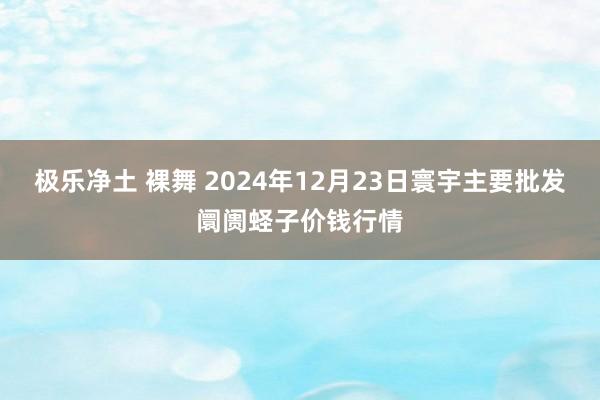 极乐净土 裸舞 2024年12月23日寰宇主要批发阛阓蛏子价钱行情