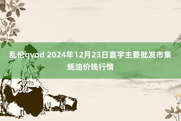 乱伦qvod 2024年12月23日寰宇主要批发市集蚝油价钱行情