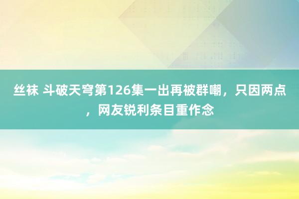 丝袜 斗破天穹第126集一出再被群嘲，只因两点，网友锐利条目重作念