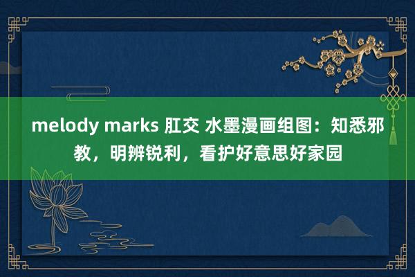 melody marks 肛交 水墨漫画组图：知悉邪教，明辨锐利，看护好意思好家园