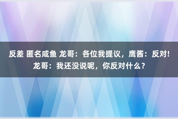 反差 匿名咸鱼 龙哥：各位我提议，鹰酱：反对!龙哥：我还没说呢，你反对什么？