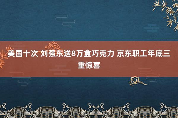 美国十次 刘强东送8万盒巧克力 京东职工年底三重惊喜