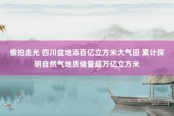 偷拍走光 四川盆地添百亿立方米大气田 累计探明自然气地质储量超万亿立方米