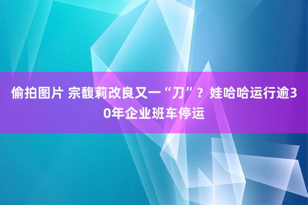 偷拍图片 宗馥莉改良又一“刀”？娃哈哈运行逾30年企业班车停运